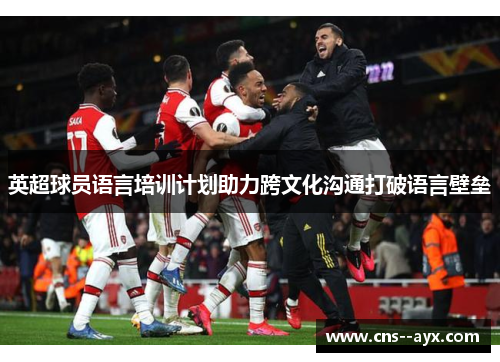 英超球员语言培训计划助力跨文化沟通打破语言壁垒