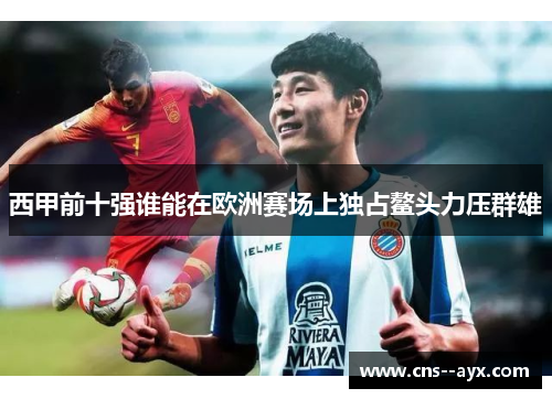 西甲前十强谁能在欧洲赛场上独占鳌头力压群雄 西甲前十强谁能在欧洲赛场上独占鳌头力压群雄