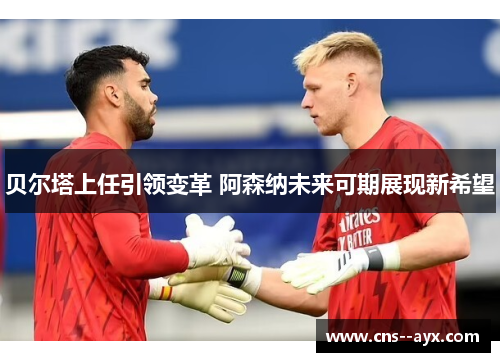 贝尔塔上任引领变革 阿森纳未来可期展现新希望