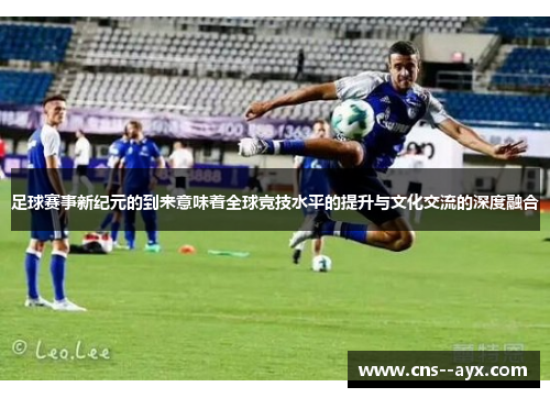 足球赛事新纪元的到来意味着全球竞技水平的提升与文化交流的深度融合