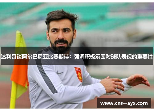 达利奇谈阿尔巴尼亚比赛期待：强调积极氛围对球队表现的重要性