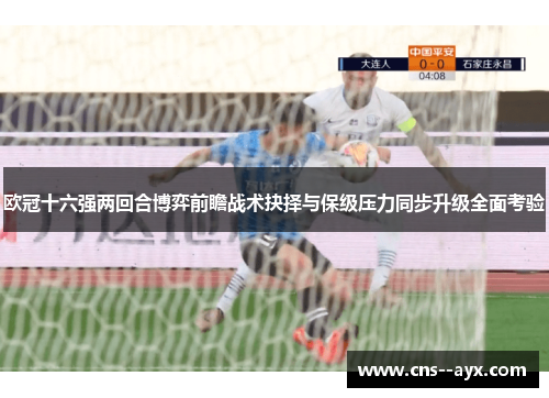 欧冠十六强两回合博弈前瞻战术抉择与保级压力同步升级全面考验