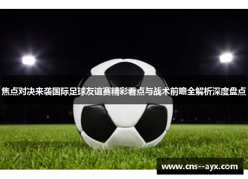 焦点对决来袭国际足球友谊赛精彩看点与战术前瞻全解析深度盘点
