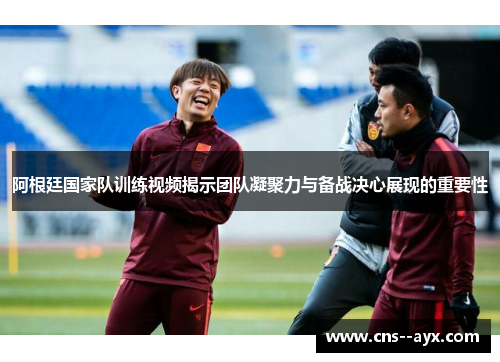 阿根廷国家队训练视频揭示团队凝聚力与备战决心展现的重要性
