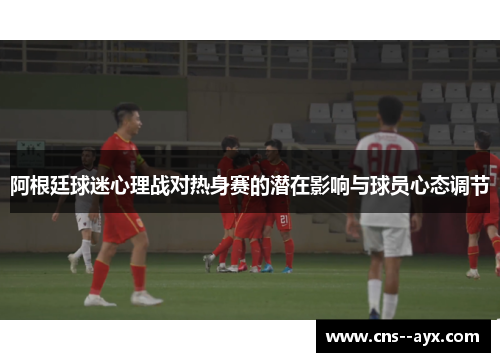 阿根廷球迷心理战对热身赛的潜在影响与球员心态调节