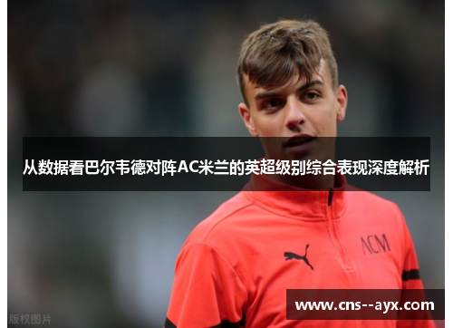 从数据看巴尔韦德对阵AC米兰的英超级别综合表现深度解析