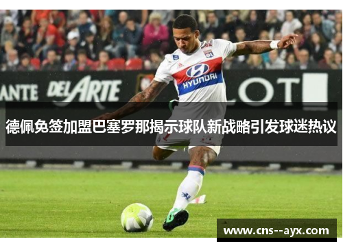 德佩免签加盟巴塞罗那揭示球队新战略引发球迷热议