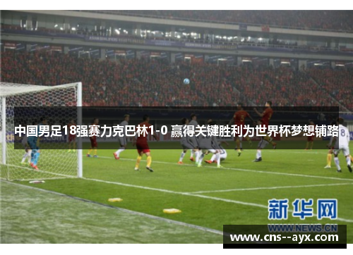 中国男足18强赛力克巴林1-0 赢得关键胜利为世界杯梦想铺路
