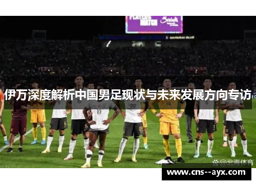 伊万深度解析中国男足现状与未来发展方向专访