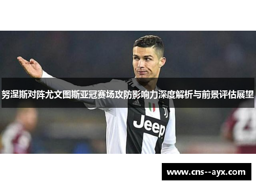 努涅斯对阵尤文图斯亚冠赛场攻防影响力深度解析与前景评估展望