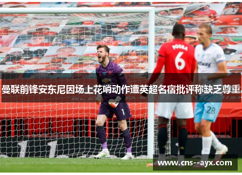 曼联前锋安东尼因场上花哨动作遭英超名宿批评称缺乏尊重