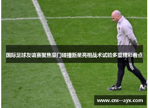 国际足球友谊赛聚焦豪门碰撞新星亮相战术试验多重精彩看点 国际足球友谊赛聚焦豪门碰撞新星亮相战术试验多重精彩看点
