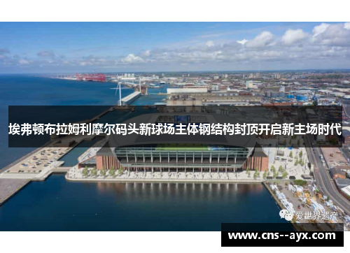 埃弗顿布拉姆利摩尔码头新球场主体钢结构封顶开启新主场时代
