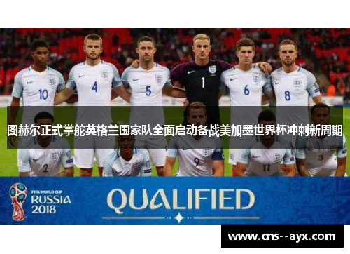 图赫尔正式掌舵英格兰国家队全面启动备战美加墨世界杯冲刺新周期