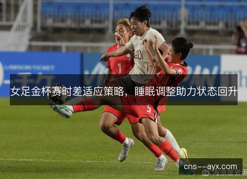 女足金杯赛时差适应策略，睡眠调整助力状态回升